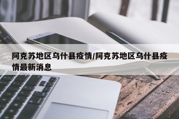 阿克苏地区乌什县疫情/阿克苏地区乌什县疫情最新消息